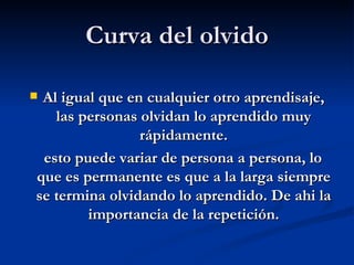 Curva del olvido Al igual que en cualquier otro aprendisaje, las personas olvidan lo aprendido muy rápidamente. esto puede variar de persona a persona, lo que es permanente es que a la larga siempre se termina olvidando lo aprendido. De ahi la importancia de la repetición. 