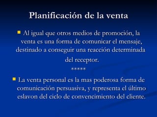 Planificación de la venta Al igual que otros medios de promoción, la venta es una forma de comunicar el mensaje, destinado a conseguir una reacción determinada  del receptor. ***** La venta personal es la mas poderosa forma de comunicación persuasiva, y representa el último eslavon del ciclo de convencimiento del cliente. 