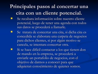 Principales pasos al concertar una cita con un cliente potencial. Se recabara información sobre nuestro cliente potencial, luego de tener una agenda con todos sus datos se procederá a llamarle. Se  tratara de concertar una cita, si dicha cita es concedida se elaborara una carpeta de negocios para dichos clientes, si por algún motivo se cancela, se intentara concertar otra. Si se hace difícil contactar a los que tienen don de mando en la empresa, se procederá a enviarle un portafolio de negocios, con el objetivo de darnos a conocer para que adquieran conocimiento de quienes somos. 