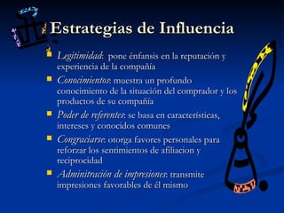 Estrategias de Influencia Legitimidad :  pone énfansis en la reputación y experiencia de la  compañía Conocimientos : muestra un profundo conocimiento de la situación del comprador y los productos de  su compañía Poder de referentes : se basa en características,  intereses y conocidos comunes Congraciarse : otorga favores personales para reforzar los sentimientos de afiliacion y reciprocidad Adminitración de impresiones : transmite impresiones favorables de él mismo 