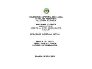 UNIVERSIDAD COOPERATIVA DE COLOMBIAESCUELA DE POSTGRADOSFACULTAD DE EDUCACIÓN  MAESTRIA EN EDUCACIÓN MODULO APRENETDOCENTE: Lic. BYRON ROMERO DUARTECohorte IV  ESTRATEGIAS   DIDACTICAS   ACTIVAS  RUBIELA  DÍAZ  SOSSA GABRIEL GONZÁLEZ GUARÍN ELIZABETH RUTH PINO AGUIRRE BOGOTA, ENERO DE 2.011             