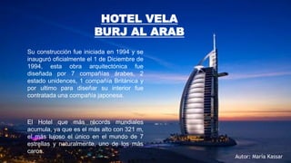 Su construcción fue iniciada en 1994 y se
inauguró oficialmente el 1 de Diciembre de
1994, esta obra arquitectónica fue
diseñada por 7 compañías árabes, 2
estado unidences, 1 compañía Británica y
por ultimo para diseñar su interior fue
contratada una compañía japonesa.
El Hotel que más récords mundiales
acumula, ya que es el más alto con 321 m,
el más lujoso el único en el mundo de 7
estrellas y naturalmente, uno de los más
caros.
HOTEL VELA
BURJ AL ARAB
Autor: María Kassar
 