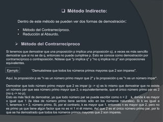 Dentro de este método se pueden ver dos formas de demostración:
• Método del Contrarrecíproco.
• Reducción al Absurdo.
Si tenemos que demostrar que una proposición p implica una proposición q), a veces es más sencillo
demostrar que si no se da q, entonces no puede cumplirse p. Esto se conoce como demostración por
contrarrecíproco o contraposición. Nótese que "p implica q" y "no q implica no p" son proposiciones
equivalentes.
Ejemplo “Demuéstrese que todos los números primos mayores que 2 son impares".
Aquí, la proposición p es "n es un número primo mayor que 2" y la proposición q es "n es un número impar".
Demostrar que todo número primo mayor que 2 es impar (p -> q) es lo mismo que demostrar que no existe
un número par que sea número primo mayor que 2, o equivalentemente, que el único número primo par es 2
(no q -> no p).
Esto es más fácil de demostrar, ya que todo número par se puede escribir como n = 2 k, donde k es mayor
o igual que 1 (la idea de número primo tiene sentido sólo en los números naturales). Si k es igual a
1, tenemos n = 2, número primo. Si, por el contrario, k es mayor que 1, entonces n es mayor que 2, pero no
es primo ya que tiene algún factor que no es ni 1 ni él mismo. Así que 2 es el único número primo par, por lo
que se ha demostrado que todos los números primos mayores que 2 son impares.
 
