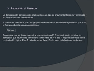 La demostración por reducción al absurdo es un tipo de argumento lógico muy empleado
en demostraciones matemáticas.
Consiste en demostrar que una proposición matemática es verdadera probando que si no
lo fuera conduciría a una contradicción.
Ejemplo
Supóngase que se desea demostrar una proposición P. El procedimiento consiste en
demostrar que asumiendo como cierta la falsedad de P (o sea P negada) conduce a una
contradicción lógica. Esta P debería no ser falsa. Por lo tanto habría de ser verdadera.
 