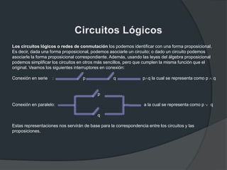 Los circuitos lógicos o redes de conmutación los podemos identificar con una forma proposicional.
Es decir, dada una forma proposicional, podemos asociarle un circuito; o dado un circuito podemos
asociarle la forma proposicional correspondiente. Además, usando las leyes del álgebra proposicional
podemos simplificar los circuitos en otros más sencillos, pero que cumplen la misma función que el
original. Veamos los siguientes interruptores en conexión:
Conexión en serie : p q p q la cual se representa como p q
p
Conexión en paralelo: a la cual se representa como p q
q
Estas representaciones nos servirán de base para la correspondencia entre los circuitos y las
proposiciones.
 