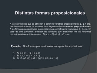 A las expresiones que se obtienen a partir de variables proposicionales: p, q, r, etc.,
mediante aplicaciones de los conectivos lógicos se llaman formas proposicionales.
A las formas proposicionales las denotaremos con letras mayúsculas A, B, C, etc. En
caso de que queramos enfatizar las variables que intervienen en las funciones
proposicionales escribiremos así : A( p, q ), B( p1, p2, p3 ), etc.
Ejemplo Son formas proposicionales las siguientes expresiones:
1. A( p, q ) = [ p ( q ) ]
2. B( p, q, r ) = p ( q r )
3. C( p1, p2, p3) = p1 [ p2 (p3 ( p1) ) ]
 