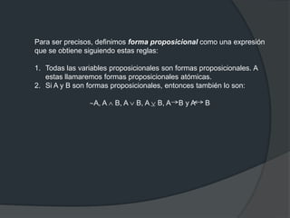 Para ser precisos, definimos forma proposicional como una expresión
que se obtiene siguiendo estas reglas:
1. Todas las variables proposicionales son formas proposicionales. A
estas llamaremos formas proposicionales atómicas.
2. Si A y B son formas proposicionales, entonces también lo son:
A, A B, A B, A B, A B y A B
 