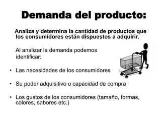 Demanda del producto:
Analiza y determina la cantidad de productos que
los consumidores están dispuestos a adquirir.
Al analizar la demanda podemos
identificar:
• Las necesidades de los consumidores
• Su poder adquisitivo o capacidad de compra
• Los gustos de los consumidores (tamaño, formas,
colores, sabores etc.)
 