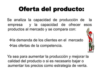 Oferta del producto:
Se analiza la capacidad de producción de la
empresa y la capacidad de ofrecer esos
productos al mercado y se compara con:
la demanda de los clientes en el mercado
las ofertas de la competencia.
Ya sea para aumentar la producción y mejorar la
calidad del producto o si es necesario bajar o
aumentar los precios como estrategia de venta.
 