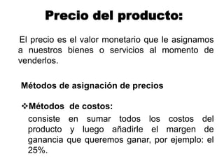 Precio del producto:
El precio es el valor monetario que le asignamos
a nuestros bienes o servicios al momento de
venderlos.
Métodos de asignación de precios
Métodos de costos:
consiste en sumar todos los costos del
producto y luego añadirle el margen de
ganancia que queremos ganar, por ejemplo: el
25%.
 