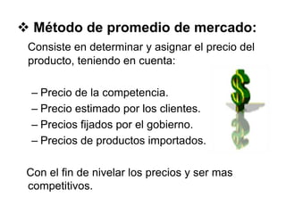  Método de promedio de mercado:
Consiste en determinar y asignar el precio del
producto, teniendo en cuenta:
– Precio de la competencia.
– Precio estimado por los clientes.
– Precios fijados por el gobierno.
– Precios de productos importados.
Con el fin de nivelar los precios y ser mas
competitivos.
 