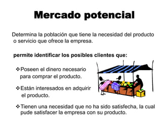 Mercado potencial
Determina la población que tiene la necesidad del producto
o servicio que ofrece la empresa.
permite identificar los posibles clientes que:
Poseen el dinero necesario
para comprar el producto.
Están interesados en adquirir
el producto.
Tienen una necesidad que no ha sido satisfecha, la cual
pude satisfacer la empresa con su producto.
 