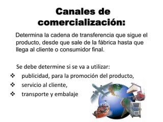 Canales de
comercialización:
Determina la cadena de transferencia que sigue el
producto, desde que sale de la fábrica hasta que
llega al cliente o consumidor final.
Se debe determine si se va a utilizar:
 publicidad, para la promoción del producto,
 servicio al cliente,
 transporte y embalaje
 