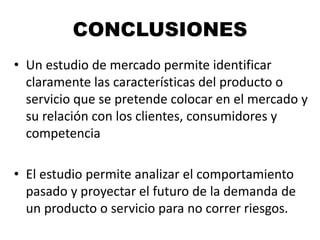 CONCLUSIONES
• Un estudio de mercado permite identificar
claramente las características del producto o
servicio que se pretende colocar en el mercado y
su relación con los clientes, consumidores y
competencia
• El estudio permite analizar el comportamiento
pasado y proyectar el futuro de la demanda de
un producto o servicio para no correr riesgos.
 