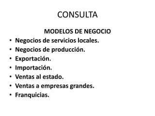 CONSULTA
MODELOS DE NEGOCIO
• Negocios de servicios locales.
• Negocios de producción.
• Exportación.
• Importación.
• Ventas al estado.
• Ventas a empresas grandes.
• Franquicias.
 