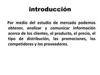 introducción
Por medio del estudio de mercado podemos
obtener, analizar y comunicar información
acerca de los clientes, el producto, el precio, el
tipo de distribución, las promociones, los
competidores y los proveedores.
 