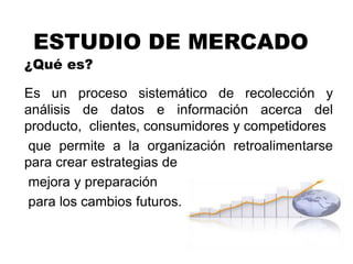 ESTUDIO DE MERCADO
¿Qué es?
Es un proceso sistemático de recolección y
análisis de datos e información acerca del
producto, clientes, consumidores y competidores
que permite a la organización retroalimentarse
para crear estrategias de
mejora y preparación
para los cambios futuros.
 