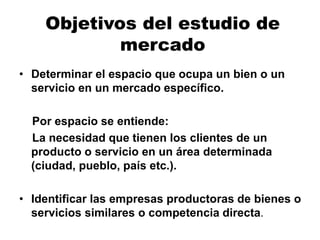 Objetivos del estudio de
mercado
• Determinar el espacio que ocupa un bien o un
servicio en un mercado específico.
Por espacio se entiende:
La necesidad que tienen los clientes de un
producto o servicio en un área determinada
(ciudad, pueblo, país etc.).
• Identificar las empresas productoras de bienes o
servicios similares o competencia directa.
 