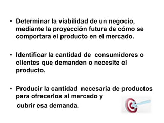• Determinar la viabilidad de un negocio,
mediante la proyección futura de cómo se
comportara el producto en el mercado.
• Identificar la cantidad de consumidores o
clientes que demanden o necesite el
producto.
• Producir la cantidad necesaria de productos
para ofrecerlos al mercado y
cubrir esa demanda.
 