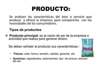 PRODUCTO:
Se analizan las características del bien o servicio que
produce y ofrece la empresa, para compararlas con las
necesidades de los consumidores.
Tipos de productos
 Producto principal: es la razón de ser de la empresa o
actividad que realiza para generar dinero.
Se deben señalar al producto sus características :
• Físicas: color, forma, tamaño, calidad, garantía etc.
• Químicas: ingredientes, saborizantes, tipo de pintura, olorizan
tés etc.
 