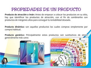Producto de atracción o imán: Antes de empezar a colocar los productos en su sitio,
hay que identificar los productos de atracción, con el fin de combinarlos con
productos de márgenes altos para conseguir la rentabilidad deseada.
Producto dinámico: son aquellos productos los cuales compras simplemente por
compra habitual.
Producto genérico: Principalmente estos productos son sustitutivos de otros,
generalmente más caros
 