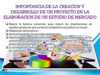  Mejora la balanza comercial, pues reduce las importaciones de
aquellos productos que en forma competitiva se produce en el país.
 Adaptación del producto.
 Aprovechamiento de mercados globalizados.
 Oportunidades generadas por cambios de gustos y costumbres de los
consumidores, adaptándose a las nuevas condiciones de la demanda
producida por la dinámica demográfica.
 La actividad de creación y nuevos productos es muy importante para
los consumidores e indispensable para el crecimiento de una nación.
 
