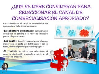 Para seleccionar el canal de comercialización
apropiado se debe tomar en cuenta:
-La cobertura de mercado: Es importante
considerar el tamaño y e valor del mercado
potencial que se desea.
-Los costos: Cuando mas corto sea el canal,
menor será el costo de distribución y por lo
tanto, menor el precio que se debe pagar. –
-El control: Se utiliza para seleccionar el
canal de distribución adecuado, es decir, es el
control del producto.
 