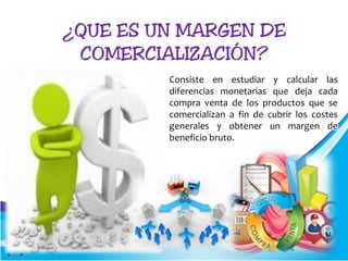 Consiste en estudiar y calcular las
diferencias monetarias que deja cada
compra venta de los productos que se
comercializan a fin de cubrir los costes
generales y obtener un margen de
beneficio bruto.
 