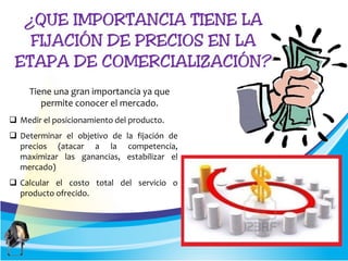  Medir el posicionamiento del producto.
 Determinar el objetivo de la fijación de
precios (atacar a la competencia,
maximizar las ganancias, estabilizar el
mercado)
 Calcular el costo total del servicio o
producto ofrecido.
Tiene una gran importancia ya que
permite conocer el mercado.
 