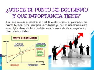 Es el que permite determinar el nivel de ventas necesarias para cubrir los
costos totales. Tiene una gran importancia ya que es una herramienta
estratégica clave a la hora de determinar la solvencia de un negocio y su
nivel de rentabilidad.
 