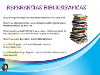 http://www.promonegocios.net/mercado/estudios-mercados.html
http://www.startupsmentor.com/es/blog/general/la-importancia-de-
realizar-un-estudio-de-mercado
http://suscipite.com/2013/05/03/10-pasos-para-realizar-un-estudio-de-
mercado-previo-a-lanzar-nuestra-marca-o-producto-1a-parte/
http://www.eumed.net/libros-gratis/2007a/249/7.htm
http://usjb.blogspot.com/2013/01/el-producto-y-sus-
caracteristicas.html
http://icimerchandising.blogspot.com.es/2012/01/tipos-de-productos-
segun-sus.html
 