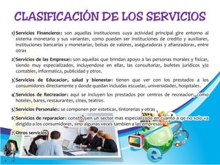 1) Servicios Financieros: son aquellas instituciones cuya actividad principal gire entorno al
sistema monetario y sus variantes, como pueden ser instituciones de credito y auxiliares,
instituciones bancarias y monetarias, bolsas de valores, aseguradoras y afianzadoras, entre
otras
2)Servicios de las Empresas: son aquellas que brindan apoyo a las personas morales y fisicas,
siendo muy especializados, incluyendose en ellas, las consultorias, bufetes juridicos y/o
contables, informatica, publicidad y otros.
3)Servicios de Educacion, salud y bienestar: tienen que ver con los prestados a los
consumidores directamente y donde quedan incluidas escuelas, universidades, hospitales.
4)Servicios de Recreacion: aqui se incluyen los prestados por centros de recreacion, como
hoteles, bares, restaurantes, cines, teatros.
5)Servicios Personales: se componen por esteticas, tintorerias y otras
6)Servicios de reparacion: constituyen un sector mas especializado en cuanto a qe no solo va
dirigido a los consumidores, sino algunas veces tambien a las empresas
7)Otros servicios
 