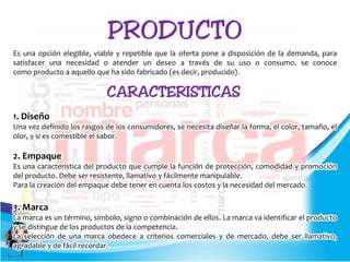 Es una opción elegible, viable y repetible que la oferta pone a disposición de la demanda, para
satisfacer una necesidad o atender un deseo a través de su uso o consumo. se conoce
como producto a aquello que ha sido fabricado (es decir, producido).
1. Diseño
Una vez definido los rasgos de los consumidores, se necesita diseñar la forma, el color, tamaño, el
olor, y si es comestible el sabor.
2. Empaque
Es una característica del producto que cumple la función de protección, comodidad y promoción
del producto. Debe ser resistente, llamativo y fácilmente manipulable.
Para la creación del empaque debe tener en cuenta los costos y la necesidad del mercado.
3. Marca
La marca es un término, símbolo, signo o combinación de ellos. La marca va identificar el producto
y se distingue de los productos de la competencia.
La selección de una marca obedece a criterios comerciales y de mercado, debe ser llamativo,
agradable y de fácil recordar.
 