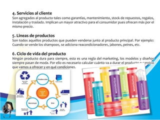 4. Servicios al cliente
Son agregados al producto tales como garantías, mantenimiento, stock de repuestos, regalos,
instalación y traslado. Implican un mayor atractivo para el consumidor pues ofrecen más por el
mismo precio.
5. Lineas de productos
Son todos aquellos productos que pueden venderse junto al producto principal. Por ejemplo:
Cuando se vende los shampoos, se adiciona reacondicionadores, jabones, peines, etc.
6. Ciclo de vida del producto
Ningún producto dura para siempre, esta es una regla del marketing, los modelos y diseños
siempre pasan de moda. Por ello es necesario calcular cuánto va a durar el producto o servicio
que vamos a ofrecer y en qué condiciones.
 