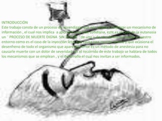 INTRODUCCIÓN Este trabajo consta de un proceso de aprendizaje que nos ayuda a sintetizar un mecanismo de información , el cual nos implica  a aportarlo a la vida cotidiana, este es el caso de la eutanasia un ¨ PROCESO DE MUERTE DIGNA  SIN DOLOR  ¨de una u de otra forma se realiza a nuestro entorno como es el caso de la inyección letal que causa una muerte severa y que ocasiona el desenfreno de todo el organismo que aparentemente es un método de anestesia para no causarle muerte con un dolor de severidad; en el recorrido de este trabajo se hablara de todos los mecanismos que se emplean , y el desarrollo el cual nos invitan a ser informados.