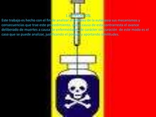 . . 1 JUTIFICACIONEste trabajo es hecho con el fin de analizar el proceso de la eutanasia sus mecanismos y consecuencias que trae este procedimiento, que a causa de esta contrarresta el avance deliberado de muertes a causa de enfermedades de carácter sin curación  de este modo es el caso que se puede analizar, justificando el porque y aportando similitudes. 