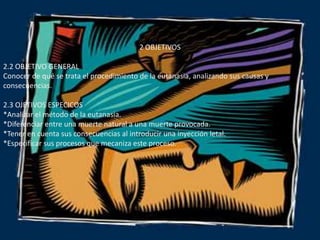 2 OBJETIVOS2.2 OBJETIVO GENERAL Conocer de qué se trata el procedimiento de la eutanasia, analizando sus causas y consecuencias.2.3 OJETIVOS ESPECICOS *Analizar el método de la eutanasia.*Diferenciar entre una muerte natural a una muerte provocada.*Tener en cuenta sus consecuencias al introducir una inyección letal.*Especificar sus procesos que mecaniza este proceso.