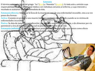EutanasiaEl término eutanasia deriva del griego: "eu" (bien) y "thanatos" (muerte). Es todo acto u omisión cuya responsabilidad recae en el personal médico o en individuos cercanos al enfermo, y cuya intención y resultado es ocasionar la muerte inmediata de éste.Eutanasia directa: Adelantar la hora de la muerte en caso de una enfermedad incurable, esta a su vez posee dos formas:Activa:Consiste en provocar una muerte indolora a petición del afectado cuando se es víctima de enfermedades incurables.Pasiva:Se deja de tratar una complicación, por ejemplo una bronconeumonía, o de alimentar por vía parenteral u otra al enfermo, con lo cual se precipita el término de la vidaEutanasia indirecta : Consiste en efectuar procedimientos terapéuticos que tienen como efecto secundario la muerte, por ejemplo la sobredosis de analgésicos.