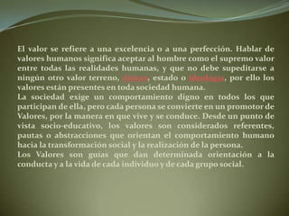 El valor se refiere a una excelencia o a una perfección. Hablar de valores humanos significa aceptar al hombre como el supremo valor entre todas las realidades humanas, y que no debe supeditarse a ningún otro valor terreno, dinero, estado o ideología, por ello los valores están presentes en toda sociedad humana.La sociedad exige un comportamiento digno en todos los que participan de ella, pero cada persona se convierte en un promotor de Valores, por la manera en que vive y se conduce. Desde un punto de vista socio-educativo, los valores son considerados referentes, pautas o abstracciones que orientan el comportamiento humano hacia la transformación social y la realización de la persona.Los Valores son guías que dan determinada orientación a la conducta y a la vida de cada individuo y de cada grupo social. 