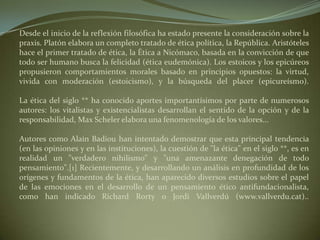 Desde el inicio de la reflexión filosófica ha estado presente la consideración sobre la praxis. Platón elabora un completo tratado de ética política, la República. Aristóteles hace el primer tratado de ética, la Ética a Nicómaco, basada en la convicción de que todo ser humano busca la felicidad (ética eudemónica). Los estoicos y los epicúreos propusieron comportamientos morales basado en principios opuestos: la virtud, vivida con moderación (estoicismo), y la búsqueda del placer (epicureísmo).La ética del siglo ** ha conocido aportes importantísimos por parte de numerosos autores: los vitalistas y existencialistas desarrollan el sentido de la opción y de la responsabilidad, Max Scheler elabora una fenomenología de los valores... Autores como Alain Badiou han intentado demostrar que esta principal tendencia (en las opiniones y en las instituciones), la cuestión de "la ética" en el siglo **, es en realidad un "verdadero nihilismo" y "una amenazante denegación de todo pensamiento".[1] Recientemente, y desarrollando un análisis en profundidad de los orígenes y fundamentos de la ética, han aparecido diversos estudios sobre el papel de las emociones en el desarrollo de un pensamiento ético antifundacionalista, como han indicado Richard Rorty o Jordi Vallverdú (www.vallverdu.cat)..