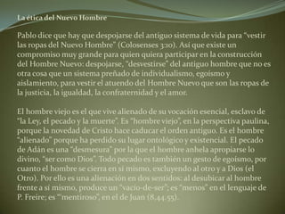 La ética del Nuevo Hombre Pablo dice que hay que despojarse del antiguo sistema de vida para “vestir las ropas del Nuevo Hombre” (Colosenses 3:10). Así que existe un compromiso muy grande para quien quiera participar en la construcción del Hombre Nuevo: despojarse, “desvestirse” del antiguo hombre que no es otra cosa que un sistema preñado de individualismo, egoísmo y aislamiento, para vestir el atuendo del Hombre Nuevo que son las ropas de la justicia, la igualdad, la confraternidad y el amor.El hombre viejo es el que vive alienado de su vocación esencial, esclavo de “la Ley, el pecado y la muerte”. Es “hombre viejo”, en la perspectiva paulina, porque la novedad de Cristo hace caducar el orden antiguo. Es el hombre “alienado” porque ha perdido su lugar ontológico y existencial. El pecado de Adán es una “desmesura” por la que el hombre anhela apropiarse lo divino, “ser como Dios”. Todo pecado es también un gesto de egoísmo, por cuanto el hombre se cierra en sí mismo, excluyendo al otro y a Dios (el Otro). Por ello es una alienación en dos sentidos: al desubicar al hombre frente a sí mismo, produce un “vacío-de-ser”; es “menos” en el lenguaje de P. Freire; es “‘mentiroso”, en el de Juan (8,44.55). 