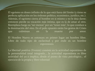 El egoísmo es deseo infinito de lo que está fuera del limite (y tiene su perfecta aplicación en los órdenes político, económico, jurídico, etc.). Además, el egoísmo cierra al hombre en sí mismo y no le deja darse; entonces pierde su vocación más íntima, que es la de amar al otro. Reemplaza luego su “ser menos” por un “tener más”, lo que conduce a la dominación del otro. En el polo opuesto están los gestos de Cristo que culminan en la muerte por amor.El Hombre Nuevo es entonces en primer lugar un hombre libre. Libre de todo tipo de esclavitud y por ende es un hombre espontáneo.La libertad positiva (Fromm) consiste en la actividad espontánea de la personalidad total integrada... la actividad espontánea es libre actividad del yo e implica, desde el punto de vista psicológico... el ejercicio de la propia y libre voluntad