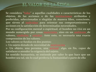 El valor de la ética Se considera "Valor" a aquellas cualidades o características de los objetos, de las acciones o de las instituciones atribuidas y preferidas, seleccionadas o elegidas de manera libre, consciente, que sirven al individuo para orientar sus comportamientos y acciones en la satisfacción de determinadas necesidades.Por su configuración mental o espiritual, el hombre no vive en un mundo sumergido por cosas materiales, sino en un ambientede valores, símbolos y señales. Ante esto, es necesaria una exacta comprensión de los valores.Los valores se fundan en dos puntos:1- Un sujeto dotado de necesidad de motivación.2- Un objeto, una persona, una actitud, algo, en fin, capaz de satisfacer o atender la exigencia del sujeto.En sentido humanista, se entiende por valor lo que hace que un hombre sea tal, sin lo cual perdería la humanidad o parte de ella