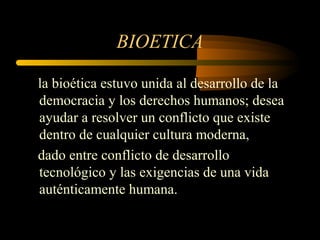 BIOETICA

la bioética estuvo unida al desarrollo de la
democracia y los derechos humanos; desea
ayudar a resolver un conflicto que existe
dentro de cualquier cultura moderna,
dado entre conflicto de desarrollo
tecnológico y las exigencias de una vida
auténticamente humana.
 