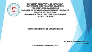 REPÚBLICA BOLIVARIANA DE VENEZUELA
UNIVERSIDAD BICENTRENARIA DE ARAGUA
VICERRECTORADO ACADÉMICO
FACULTAD DE CIENCIAS ADMINISTRATIVAS Y SOCIALES
ESCUELA DE PSICOLOGÍA
ASIGNATURA: ÉTICA Y CULTURA UNIVERSITARIA
CREATEC TÁCHIRA
CONSEJO NACIONAL DE UNIVERSIDADES
AUTOR(A): NIXON GONZÁLEZ
CI: 27.818.555
San Cristóbal, noviembre, 2022
 