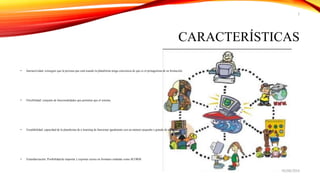 CARACTERÍSTICAS
• Interactividad: conseguir que la persona que está usando la plataforma tenga conciencia de que es el protagonista de su formación.
• Flexibilidad: conjunto de funcionalidades que permiten que el sistema
• Escalabilidad: capacidad de la plataforma de e-learning de funcionar igualmente con un número pequeño o grande de usuarios.
• Estandarización: Posibilidad de importar y exportar cursos en formatos estándar como SCORM.
05/08/2014
2
 