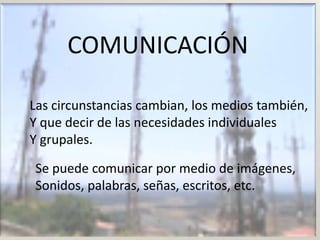 COMUNICACIÓN

Las circunstancias cambian, los medios también,
Y que decir de las necesidades individuales
Y grupales.

Se puede comunicar por medio de imágenes,
Sonidos, palabras, señas, escritos, etc.
 