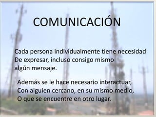 COMUNICACIÓN

Cada persona individualmente tiene necesidad
De expresar, incluso consigo mismo
algún mensaje.

Además se le hace necesario interactuar,
Con alguien cercano, en su mismo medio,
O que se encuentre en otro lugar.
 