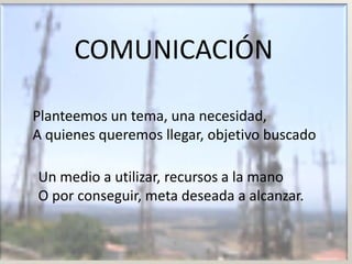 COMUNICACIÓN

Planteemos un tema, una necesidad,
A quienes queremos llegar, objetivo buscado

Un medio a utilizar, recursos a la mano
O por conseguir, meta deseada a alcanzar.
 