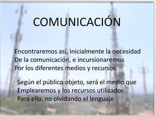 COMUNICACIÓN

Encontraremos así, inicialmente la necesidad
De la comunicación, e incursionaremos
Por los diferentes medios y recursos

Según el público objeto, será el medio que
Emplearemos y los recursos utilizados
Para ello, no olvidando el lenguaje
 